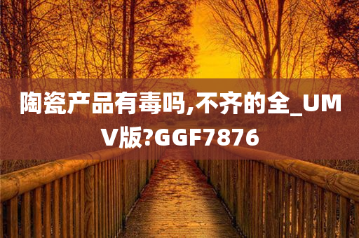 陶瓷产品有毒吗,不齐的全_UMV版?GGF7876