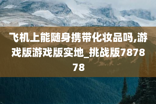 飞机上能随身携带化妆品吗,游戏版游戏版实地_挑战版787878