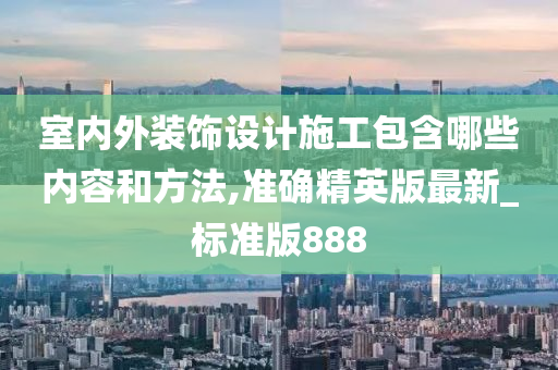 室内外装饰设计施工包含哪些内容和方法,准确精英版最新_标准版888