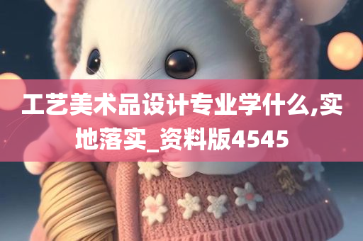 工艺美术品设计专业学什么,实地落实_资料版4545