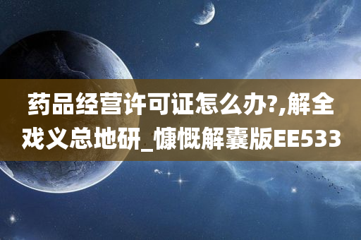 药品经营许可证怎么办?,解全戏义总地研_慷慨解囊版EE533