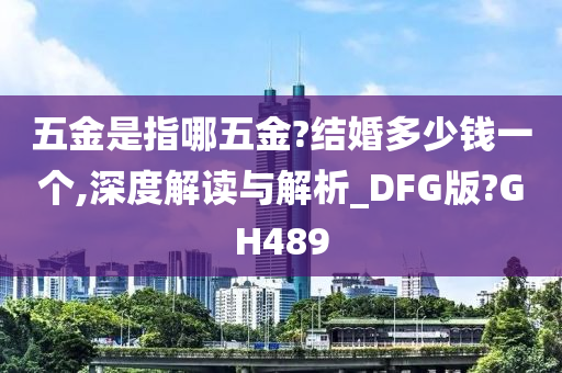 五金是指哪五金?结婚多少钱一个,深度解读与解析_DFG版?GH489