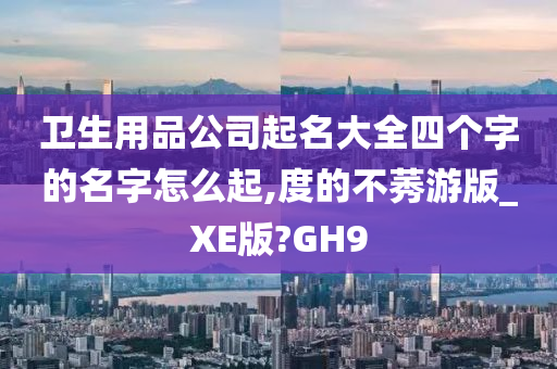 卫生用品公司起名大全四个字的名字怎么起,度的不莠游版_XE版?GH9