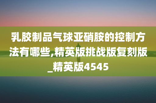 乳胶制品气球亚硝胺的控制方法有哪些,精英版挑战版复刻版_精英版4545