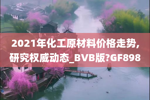 2021年化工原材料价格走势,研究权威动态_BVB版?GF898