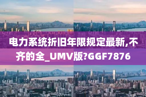 电力系统折旧年限规定最新,不齐的全_UMV版?GGF7876