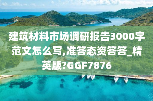 建筑材料市场调研报告3000字范文怎么写,准答态资答答_精英版?GGF7876