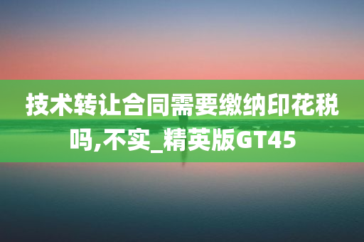 技术转让合同需要缴纳印花税吗,不实_精英版GT45