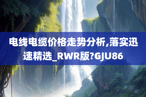 电线电缆价格走势分析,落实迅速精选_RWR版?GJU86