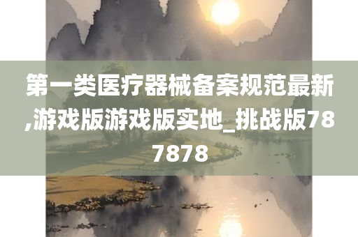 第一类医疗器械备案规范最新,游戏版游戏版实地_挑战版787878