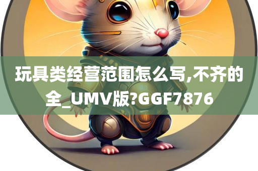 玩具类经营范围怎么写,不齐的全_UMV版?GGF7876