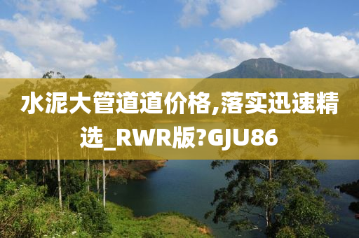 水泥大管道道价格,落实迅速精选_RWR版?GJU86