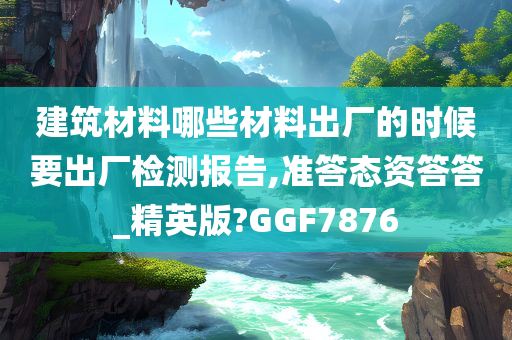 建筑材料哪些材料出厂的时候要出厂检测报告,准答态资答答_精英版?GGF7876