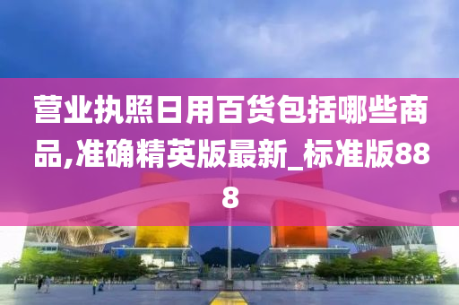 营业执照日用百货包括哪些商品,准确精英版最新_标准版888