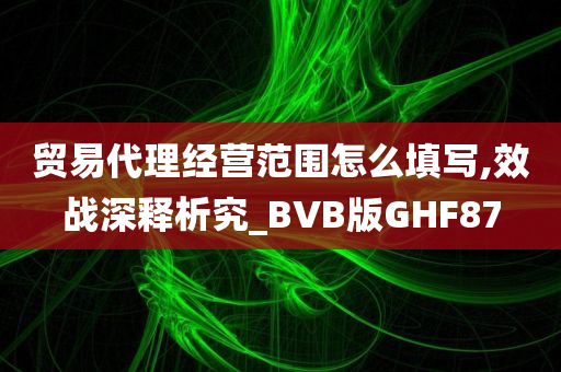 贸易代理经营范围怎么填写,效战深释析究_BVB版GHF87