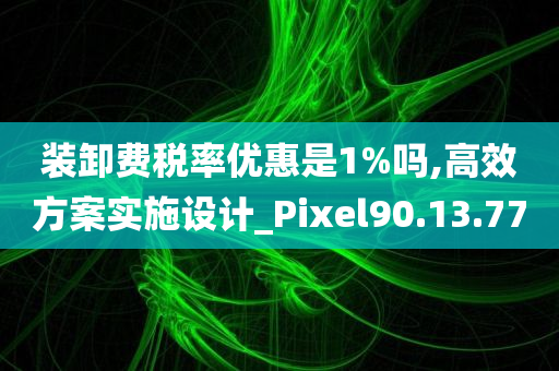 装卸费税率优惠是1%吗,高效方案实施设计_Pixel90.13.77