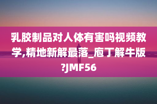 乳胶制品对人体有害吗视频教学,精地新解最落_庖丁解牛版?JMF56