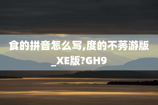 食的拼音怎么写,度的不莠游版_XE版?GH9