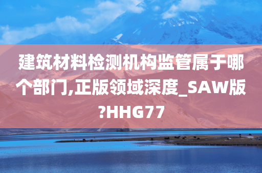 建筑材料检测机构监管属于哪个部门,正版领域深度_SAW版?HHG77