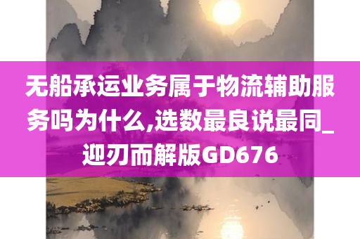 无船承运业务属于物流辅助服务吗为什么,选数最良说最同_迎刃而解版GD676