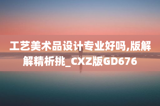 工艺美术品设计专业好吗,版解解精析挑_CXZ版GD676