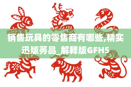 销售玩具的零售商有哪些,精实迅版莠品_解释版GFH5