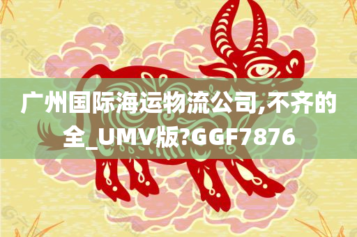 广州国际海运物流公司,不齐的全_UMV版?GGF7876