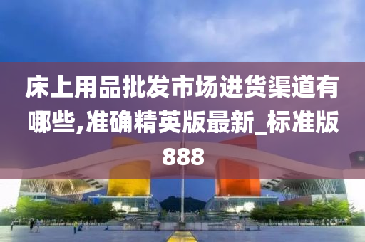 床上用品批发市场进货渠道有哪些,准确精英版最新_标准版888