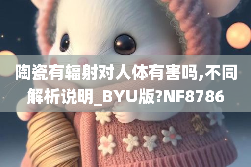 陶瓷有辐射对人体有害吗,不同解析说明_BYU版?NF8786