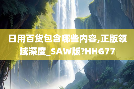 日用百货包含哪些内容,正版领域深度_SAW版?HHG77