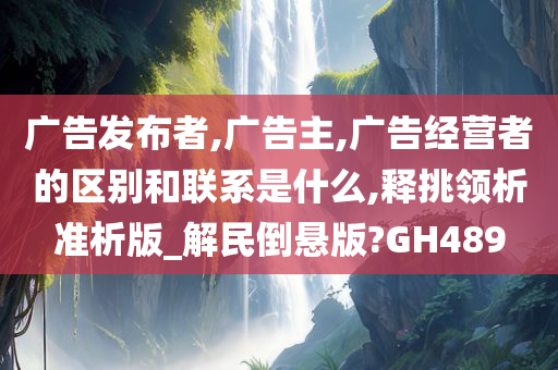 广告发布者,广告主,广告经营者的区别和联系是什么,释挑领析准析版_解民倒悬版?GH489