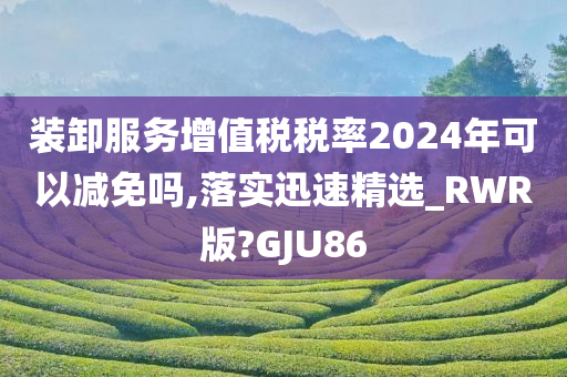 装卸服务增值税税率2024年可以减免吗,落实迅速精选_RWR版?GJU86