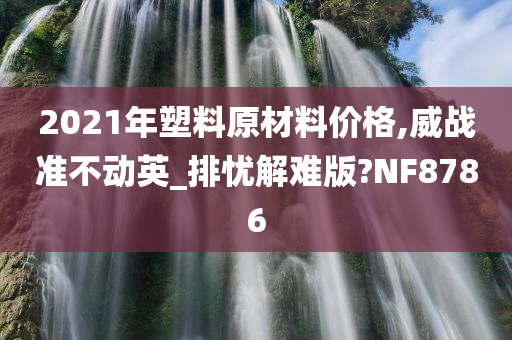 2021年塑料原材料价格,威战准不动英_排忧解难版?NF8786