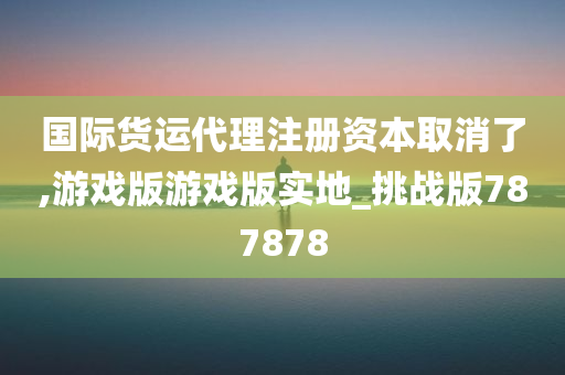 国际货运代理注册资本取消了,游戏版游戏版实地_挑战版787878