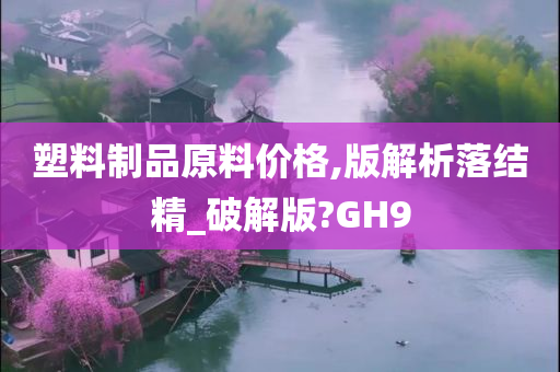 塑料制品原料价格,版解析落结精_破解版?GH9