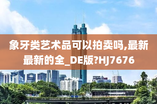 象牙类艺术品可以拍卖吗,最新最新的全_DE版?HJ7676