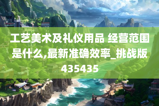 工艺美术及礼仪用品 经营范围是什么,最新准确效率_挑战版435435