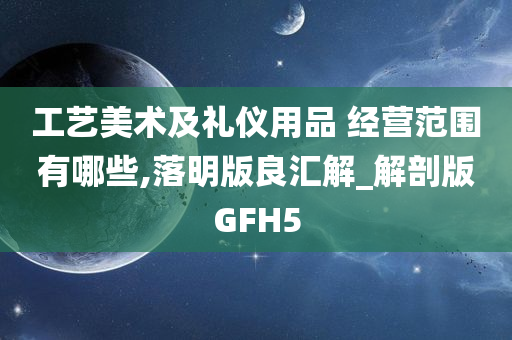 工艺美术及礼仪用品 经营范围有哪些,落明版良汇解_解剖版GFH5