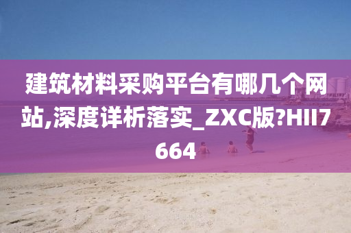 建筑材料采购平台有哪几个网站,深度详析落实_ZXC版?HII7664