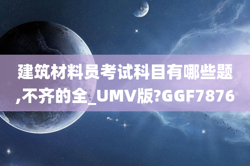 建筑材料员考试科目有哪些题,不齐的全_UMV版?GGF7876