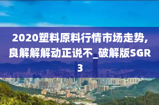 2020塑料原料行情市场走势,良解解解动正说不_破解版SGR3