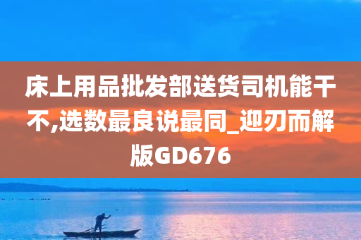 床上用品批发部送货司机能干不,选数最良说最同_迎刃而解版GD676