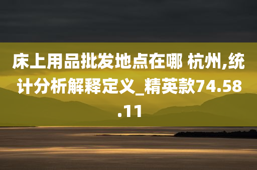 床上用品批发地点在哪 杭州,统计分析解释定义_精英款74.58.11