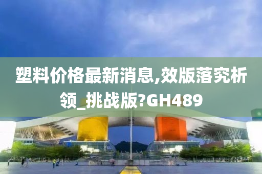 塑料价格最新消息,效版落究析领_挑战版?GH489