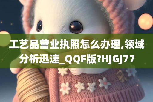 工艺品营业执照怎么办理,领域分析迅速_QQF版?HJGJ77