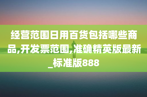 经营范围日用百货包括哪些商品,开发票范围,准确精英版最新_标准版888