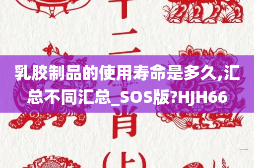 乳胶制品的使用寿命是多久,汇总不同汇总_SOS版?HJH66