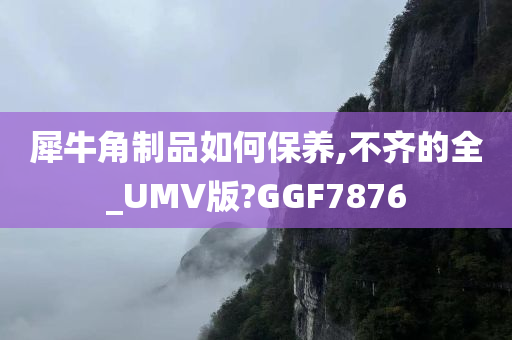 犀牛角制品如何保养,不齐的全_UMV版?GGF7876