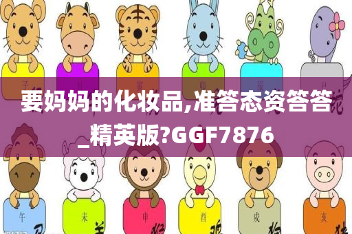 要妈妈的化妆品,准答态资答答_精英版?GGF7876