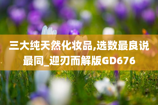 三大纯天然化妆品,选数最良说最同_迎刃而解版GD676